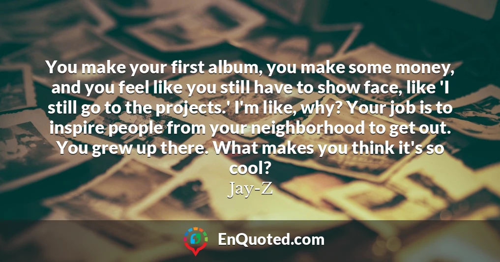 You make your first album, you make some money, and you feel like you still have to show face, like 'I still go to the projects.' I'm like, why? Your job is to inspire people from your neighborhood to get out. You grew up there. What makes you think it's so cool?