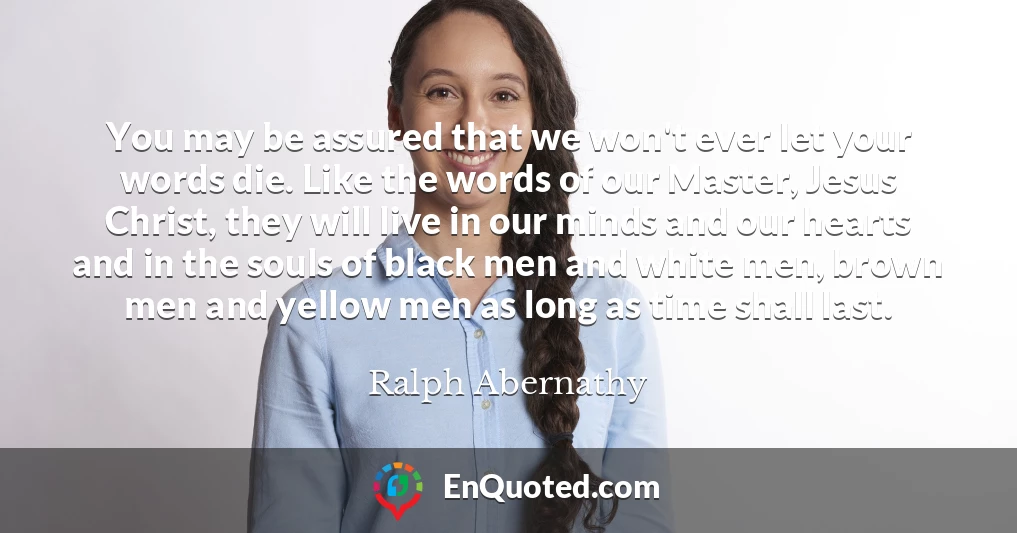 You may be assured that we won't ever let your words die. Like the words of our Master, Jesus Christ, they will live in our minds and our hearts and in the souls of black men and white men, brown men and yellow men as long as time shall last.