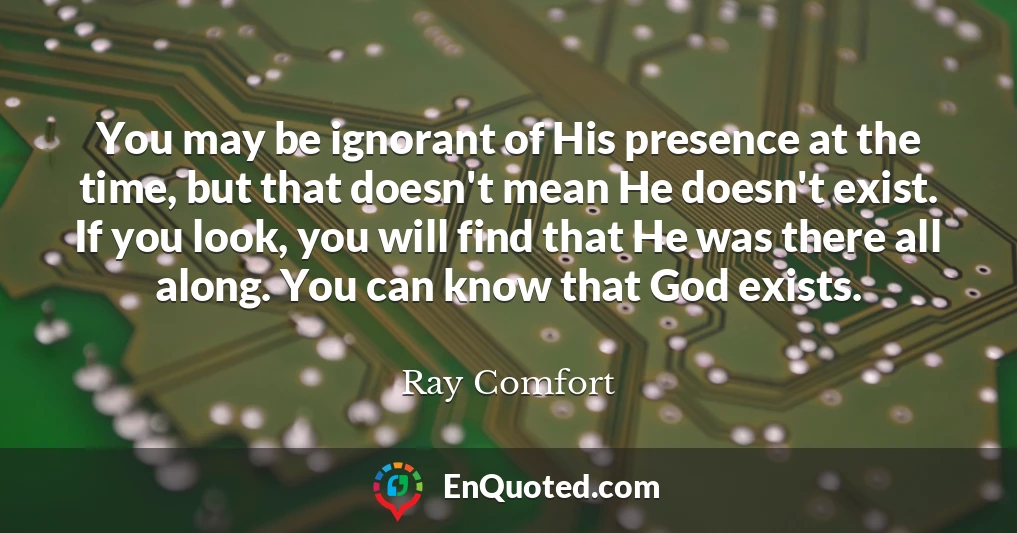 You may be ignorant of His presence at the time, but that doesn't mean He doesn't exist. If you look, you will find that He was there all along. You can know that God exists.