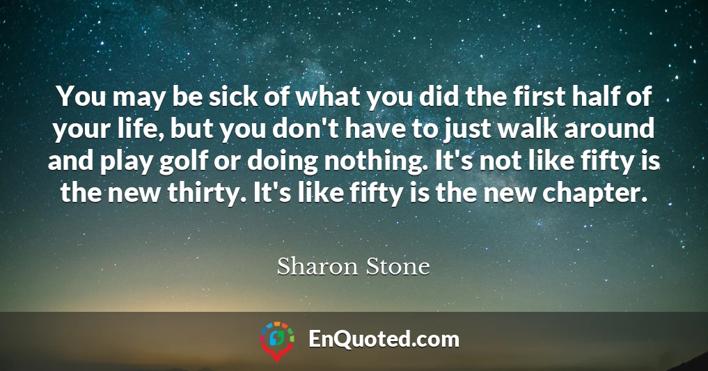You may be sick of what you did the first half of your life, but you don't have to just walk around and play golf or doing nothing. It's not like fifty is the new thirty. It's like fifty is the new chapter.