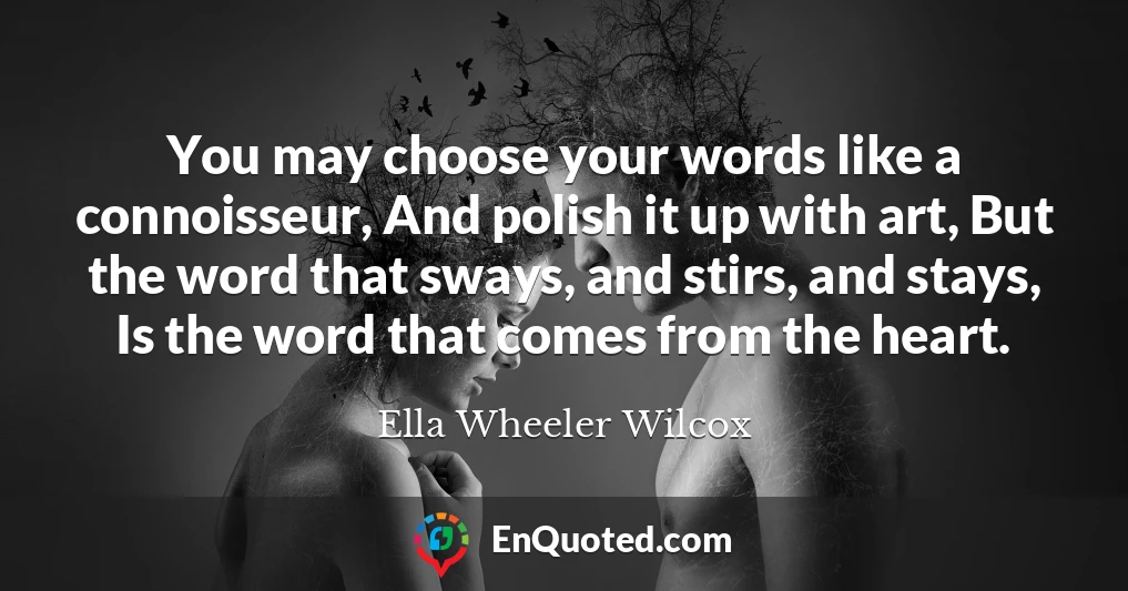 You may choose your words like a connoisseur, And polish it up with art, But the word that sways, and stirs, and stays, Is the word that comes from the heart.