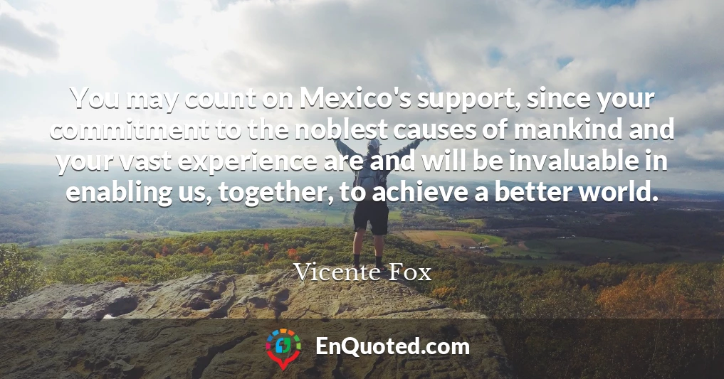 You may count on Mexico's support, since your commitment to the noblest causes of mankind and your vast experience are and will be invaluable in enabling us, together, to achieve a better world.