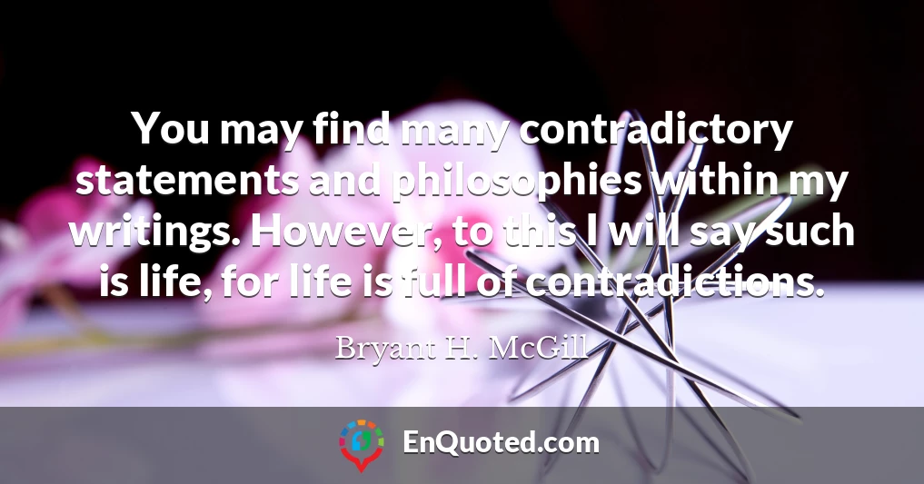 You may find many contradictory statements and philosophies within my writings. However, to this I will say such is life, for life is full of contradictions.