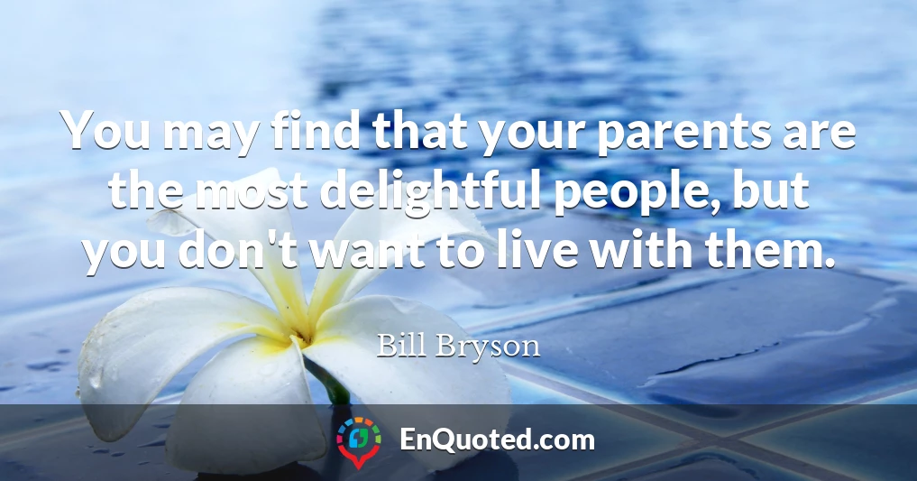 You may find that your parents are the most delightful people, but you don't want to live with them.