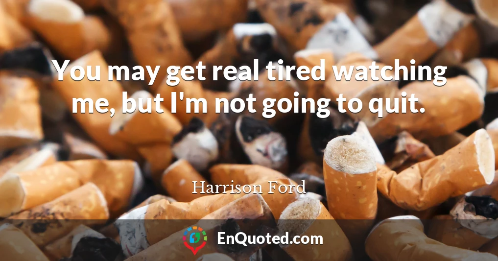 You may get real tired watching me, but I'm not going to quit.