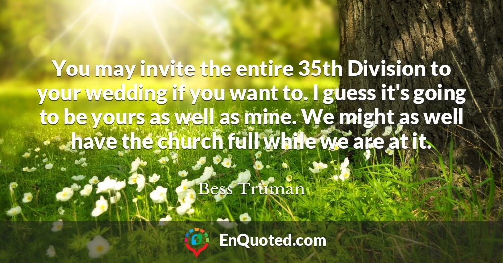 You may invite the entire 35th Division to your wedding if you want to. I guess it's going to be yours as well as mine. We might as well have the church full while we are at it.