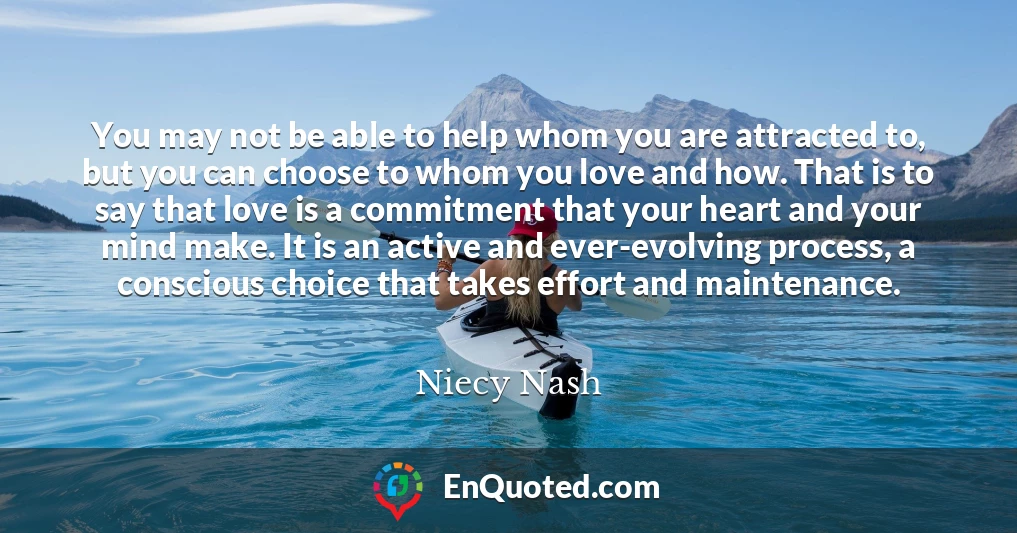 You may not be able to help whom you are attracted to, but you can choose to whom you love and how. That is to say that love is a commitment that your heart and your mind make. It is an active and ever-evolving process, a conscious choice that takes effort and maintenance.