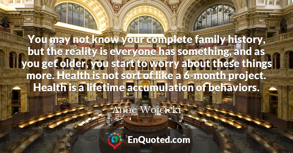 You may not know your complete family history, but the reality is everyone has something, and as you get older, you start to worry about these things more. Health is not sort of like a 6-month project. Health is a lifetime accumulation of behaviors.