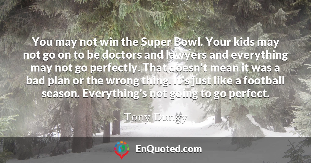 You may not win the Super Bowl. Your kids may not go on to be doctors and lawyers and everything may not go perfectly. That doesn't mean it was a bad plan or the wrong thing. It's just like a football season. Everything's not going to go perfect.