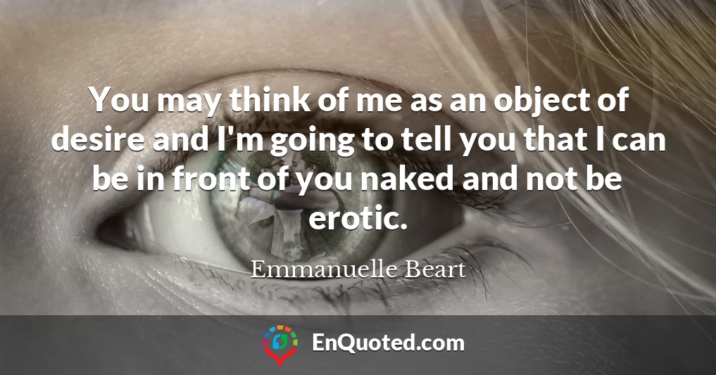 You may think of me as an object of desire and I'm going to tell you that I can be in front of you naked and not be erotic.