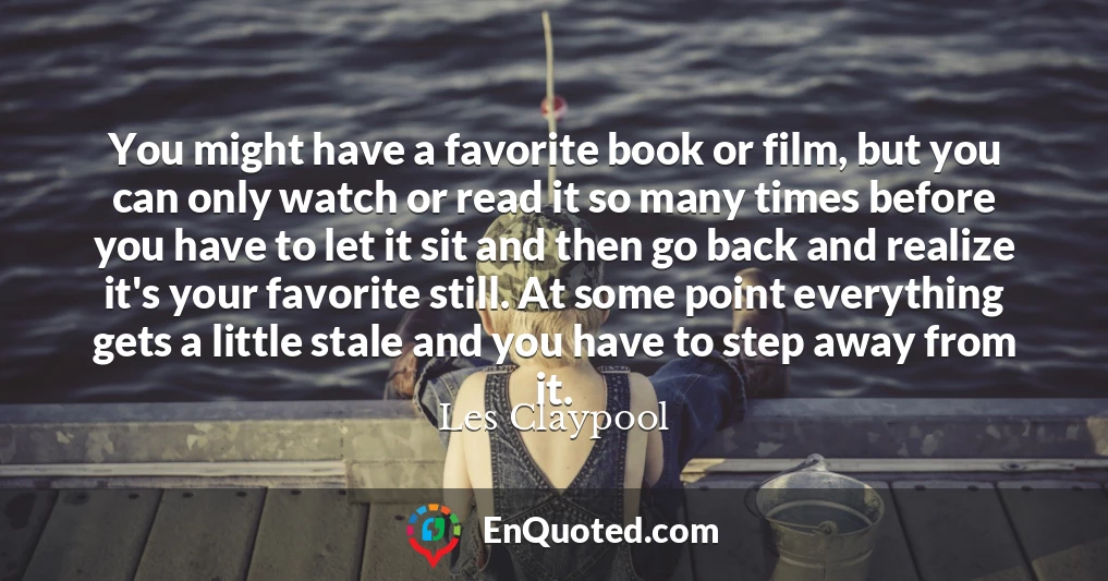 You might have a favorite book or film, but you can only watch or read it so many times before you have to let it sit and then go back and realize it's your favorite still. At some point everything gets a little stale and you have to step away from it.