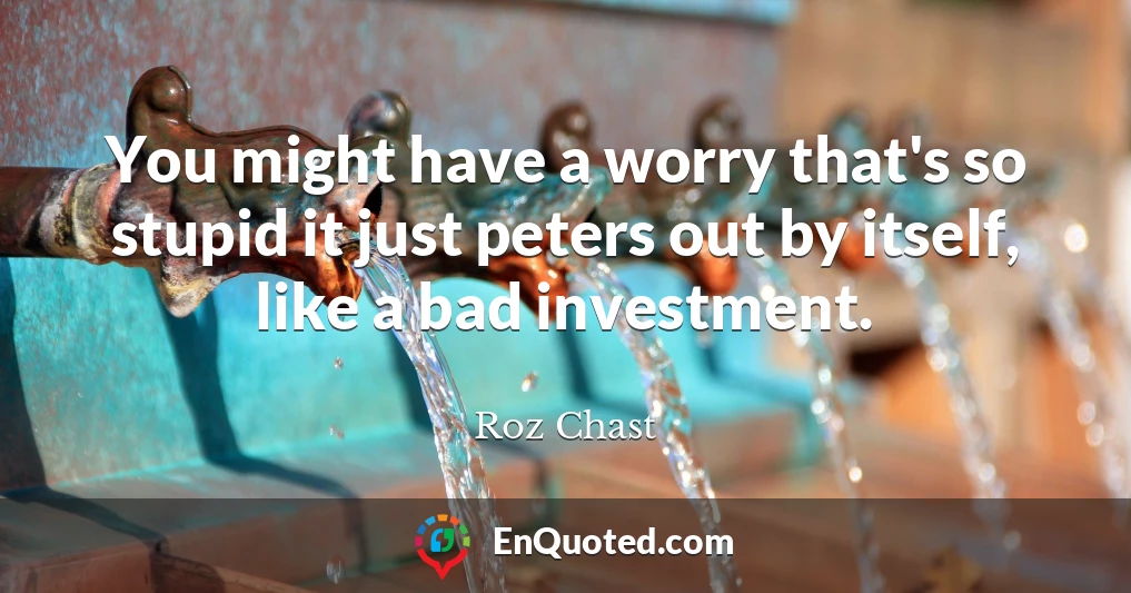 You might have a worry that's so stupid it just peters out by itself, like a bad investment.