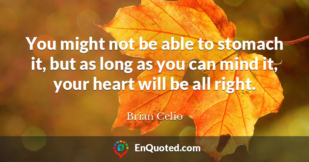 You might not be able to stomach it, but as long as you can mind it, your heart will be all right.