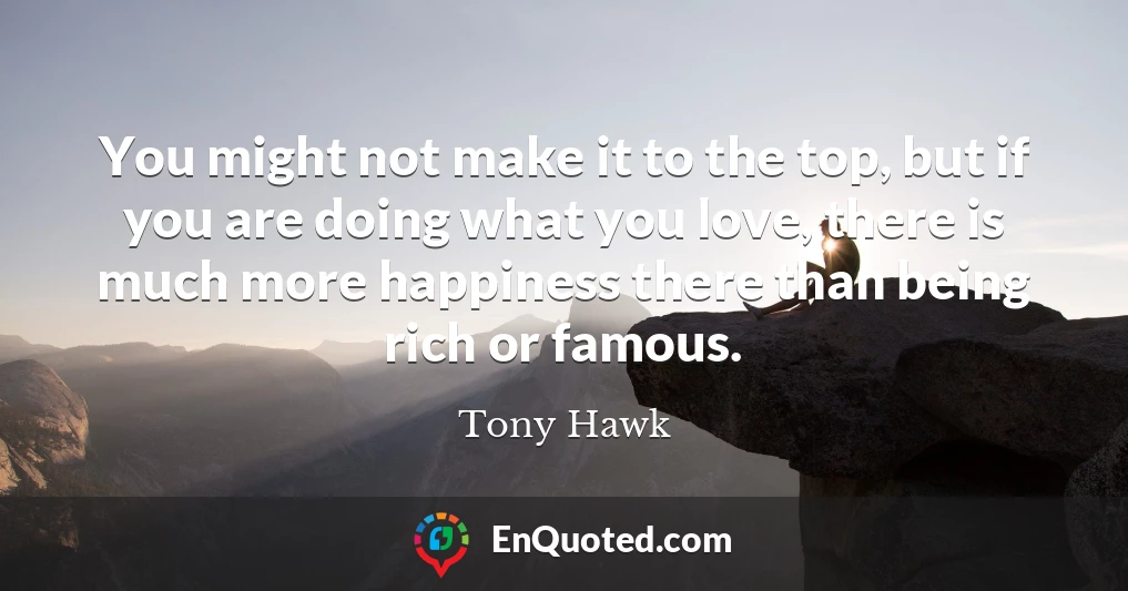 You might not make it to the top, but if you are doing what you love, there is much more happiness there than being rich or famous.