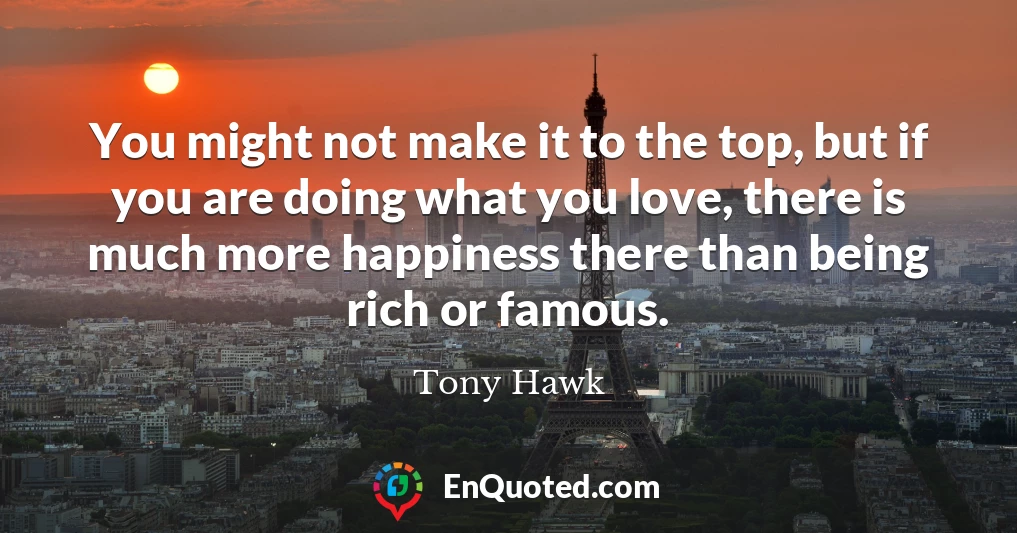 You might not make it to the top, but if you are doing what you love, there is much more happiness there than being rich or famous.