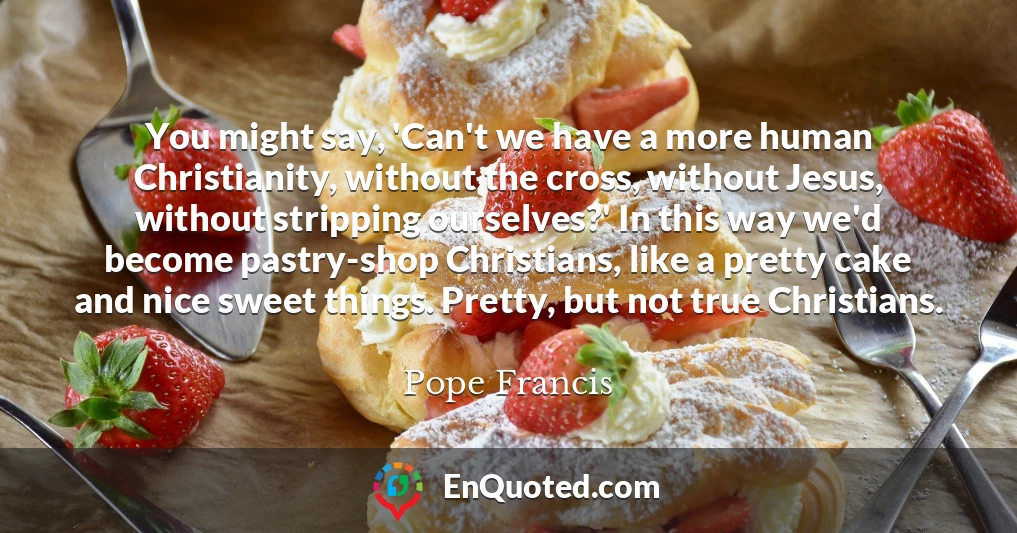You might say, 'Can't we have a more human Christianity, without the cross, without Jesus, without stripping ourselves?' In this way we'd become pastry-shop Christians, like a pretty cake and nice sweet things. Pretty, but not true Christians.
