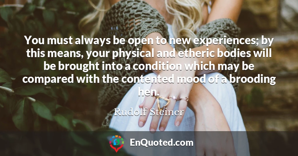 You must always be open to new experiences; by this means, your physical and etheric bodies will be brought into a condition which may be compared with the contented mood of a brooding hen.