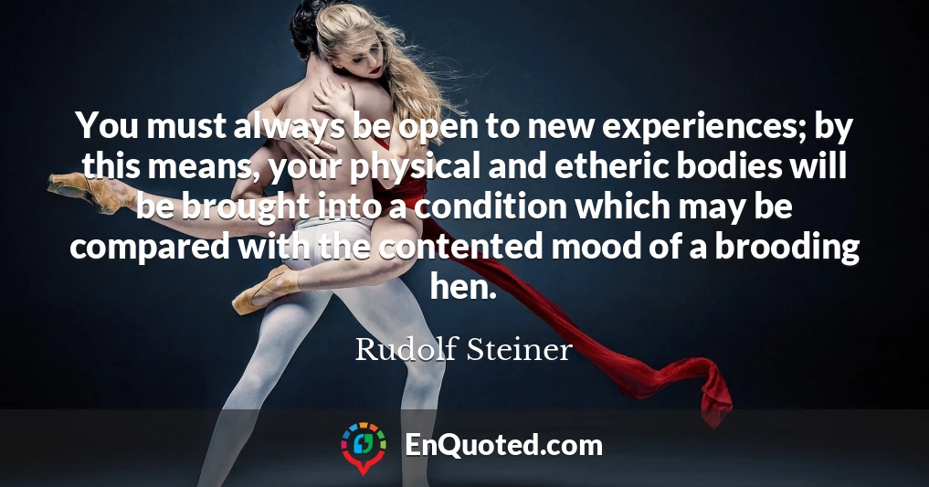 You must always be open to new experiences; by this means, your physical and etheric bodies will be brought into a condition which may be compared with the contented mood of a brooding hen.