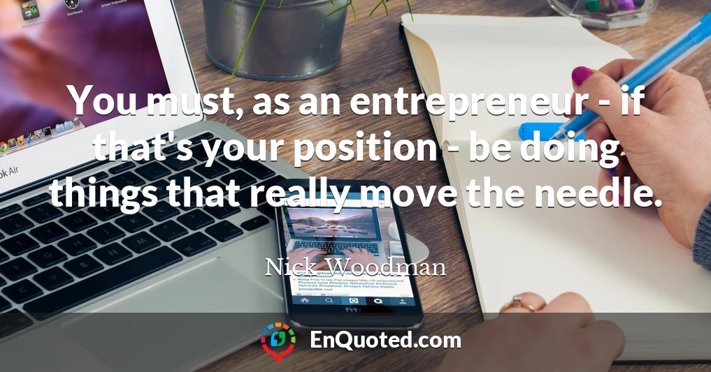 You must, as an entrepreneur - if that's your position - be doing things that really move the needle.