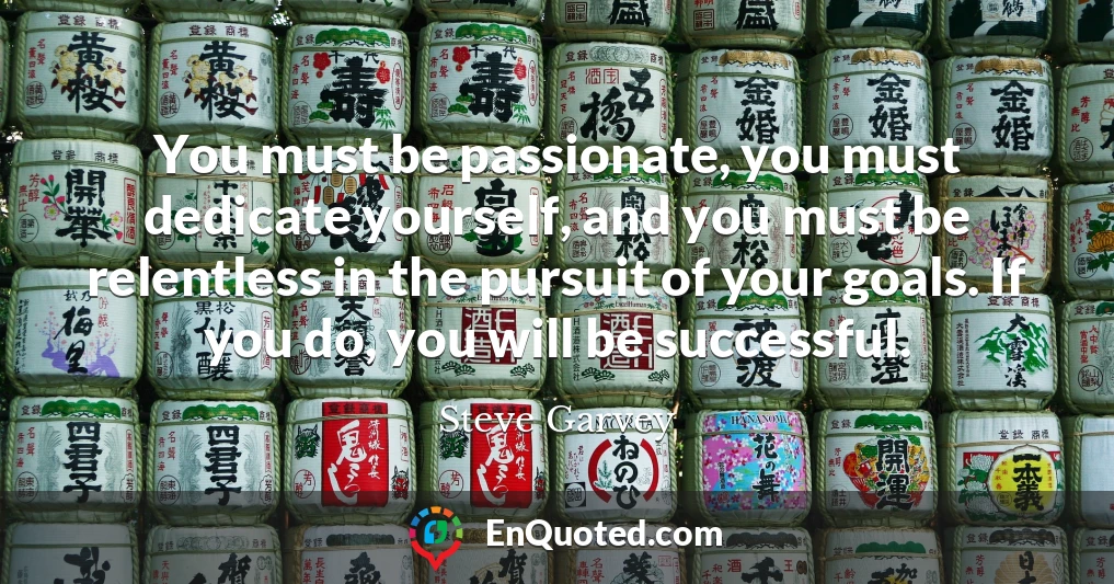 You must be passionate, you must dedicate yourself, and you must be relentless in the pursuit of your goals. If you do, you will be successful.