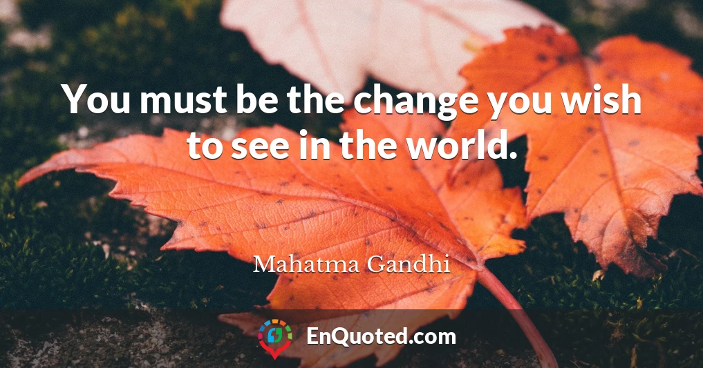 You must be the change you wish to see in the world.