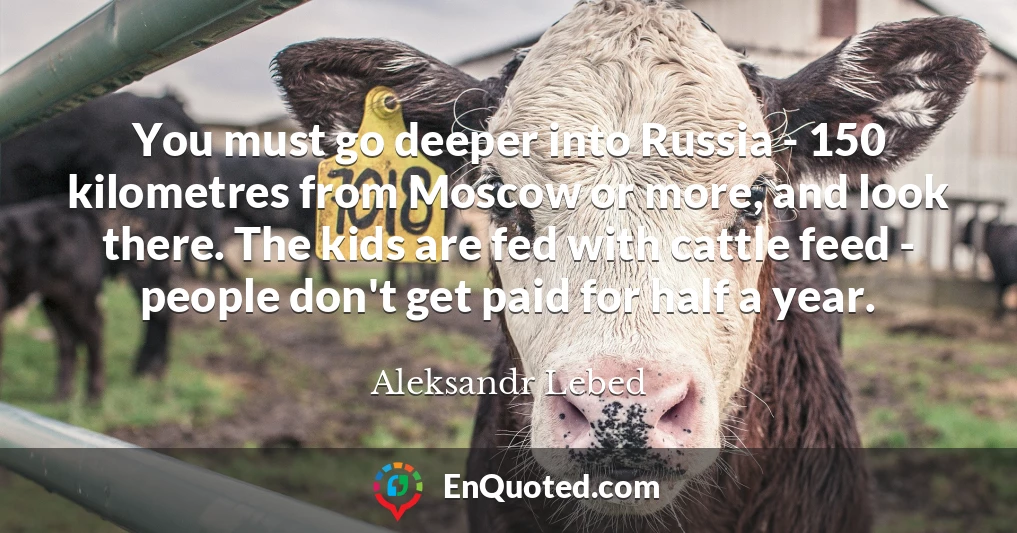 You must go deeper into Russia - 150 kilometres from Moscow or more, and look there. The kids are fed with cattle feed - people don't get paid for half a year.