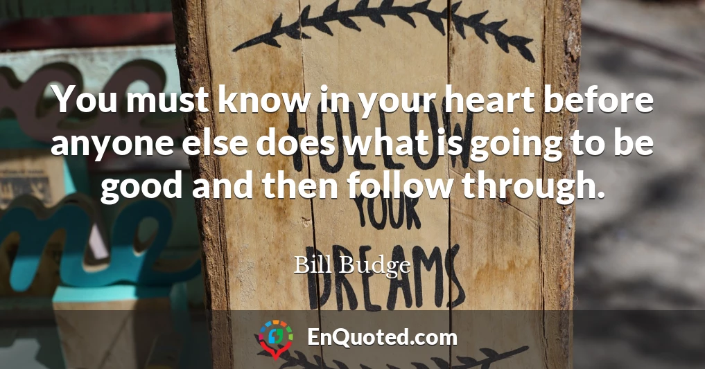 You must know in your heart before anyone else does what is going to be good and then follow through.