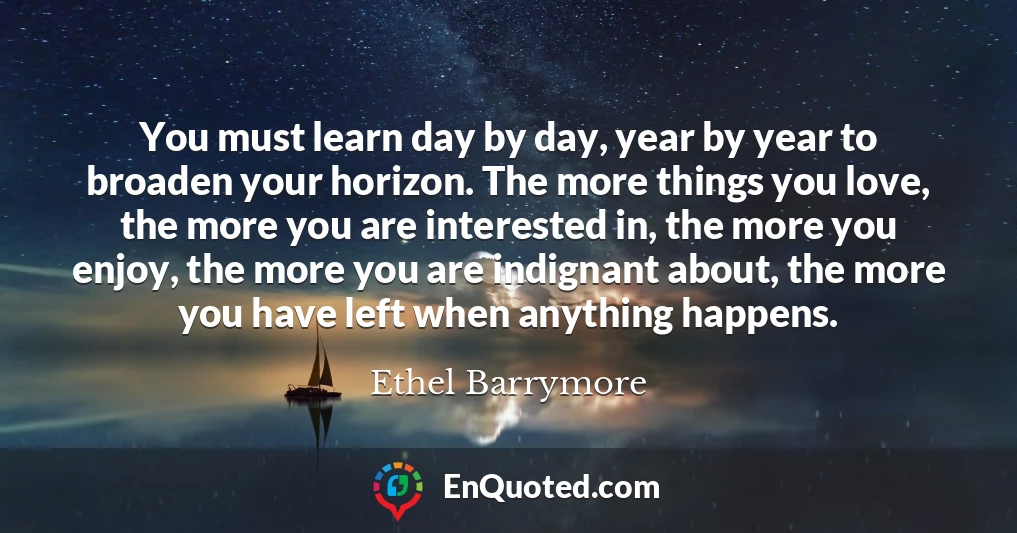 You must learn day by day, year by year to broaden your horizon. The more things you love, the more you are interested in, the more you enjoy, the more you are indignant about, the more you have left when anything happens.