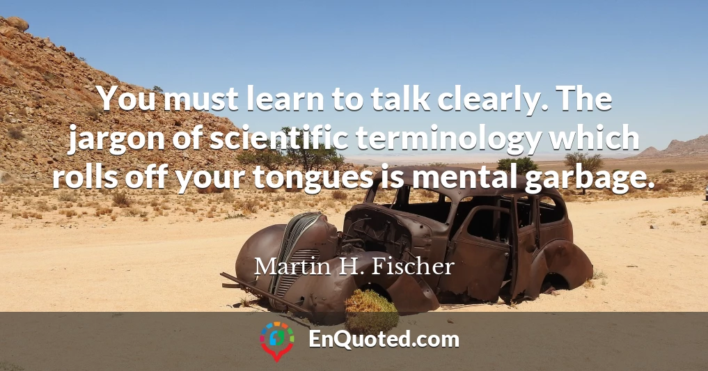 You must learn to talk clearly. The jargon of scientific terminology which rolls off your tongues is mental garbage.