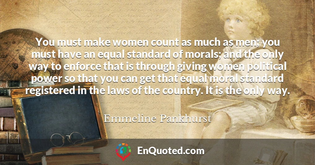 You must make women count as much as men; you must have an equal standard of morals; and the only way to enforce that is through giving women political power so that you can get that equal moral standard registered in the laws of the country. It is the only way.