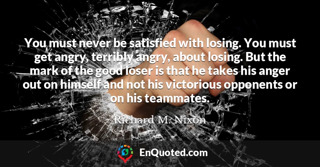 You must never be satisfied with losing. You must get angry, terribly angry, about losing. But the mark of the good loser is that he takes his anger out on himself and not his victorious opponents or on his teammates.