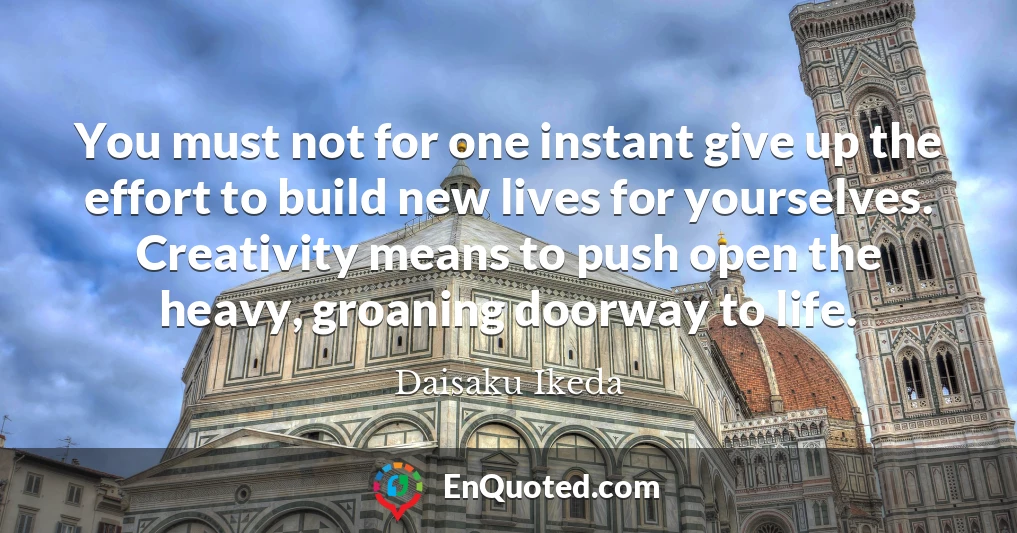 You must not for one instant give up the effort to build new lives for yourselves. Creativity means to push open the heavy, groaning doorway to life.