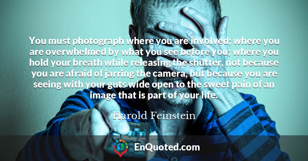You must photograph where you are involved; where you are overwhelmed by what you see before you; where you hold your breath while releasing the shutter, not because you are afraid of jarring the camera, but because you are seeing with your guts wide open to the sweet pain of an image that is part of your life.