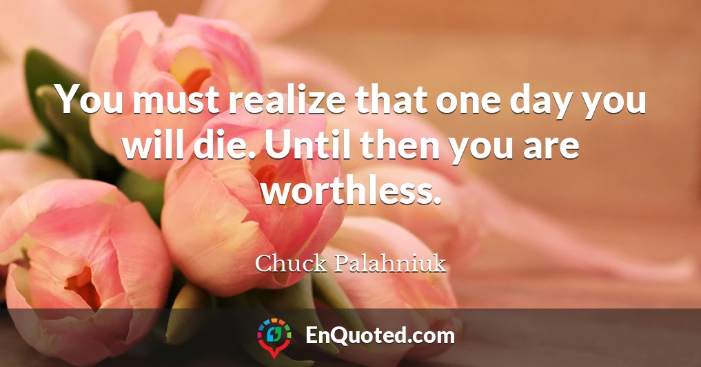 You must realize that one day you will die. Until then you are worthless.