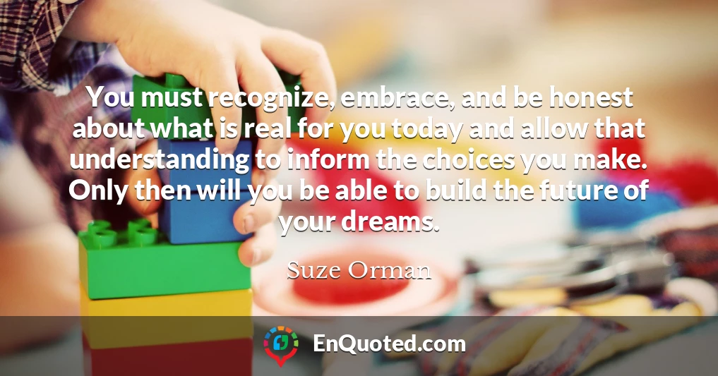 You must recognize, embrace, and be honest about what is real for you today and allow that understanding to inform the choices you make. Only then will you be able to build the future of your dreams.