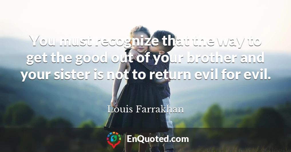 You must recognize that the way to get the good out of your brother and your sister is not to return evil for evil.