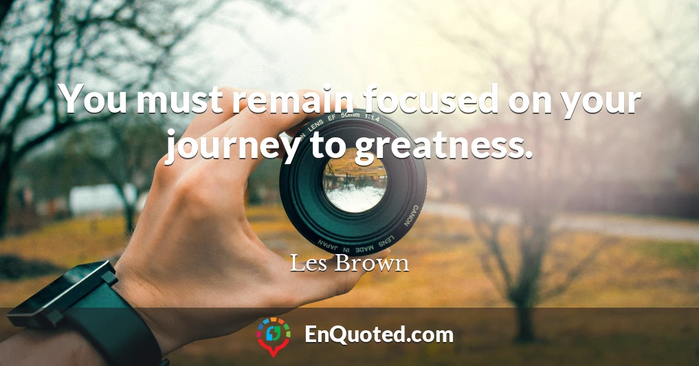 You must remain focused on your journey to greatness.