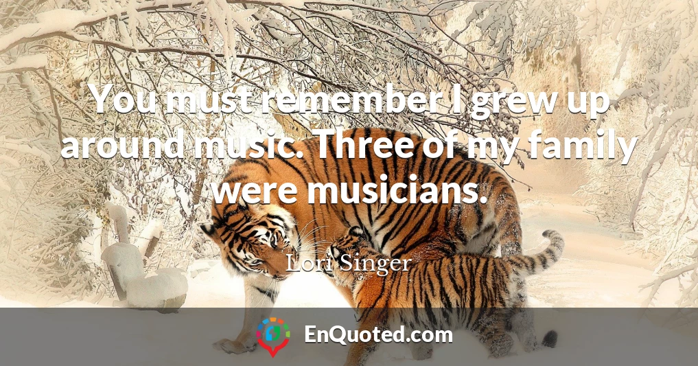 You must remember I grew up around music. Three of my family were musicians.