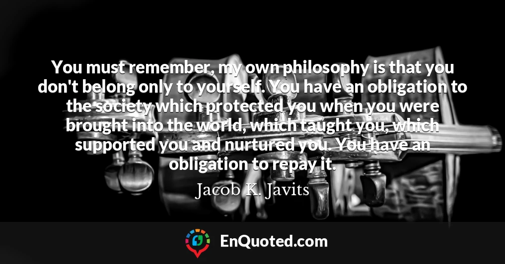 You must remember, my own philosophy is that you don't belong only to yourself. You have an obligation to the society which protected you when you were brought into the world, which taught you, which supported you and nurtured you. You have an obligation to repay it.