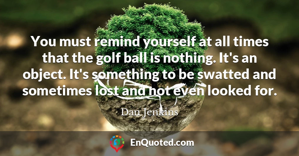 You must remind yourself at all times that the golf ball is nothing. It's an object. It's something to be swatted and sometimes lost and not even looked for.