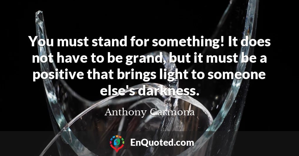You must stand for something! It does not have to be grand, but it must be a positive that brings light to someone else's darkness.