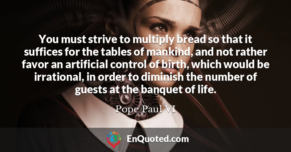 You must strive to multiply bread so that it suffices for the tables of mankind, and not rather favor an artificial control of birth, which would be irrational, in order to diminish the number of guests at the banquet of life.