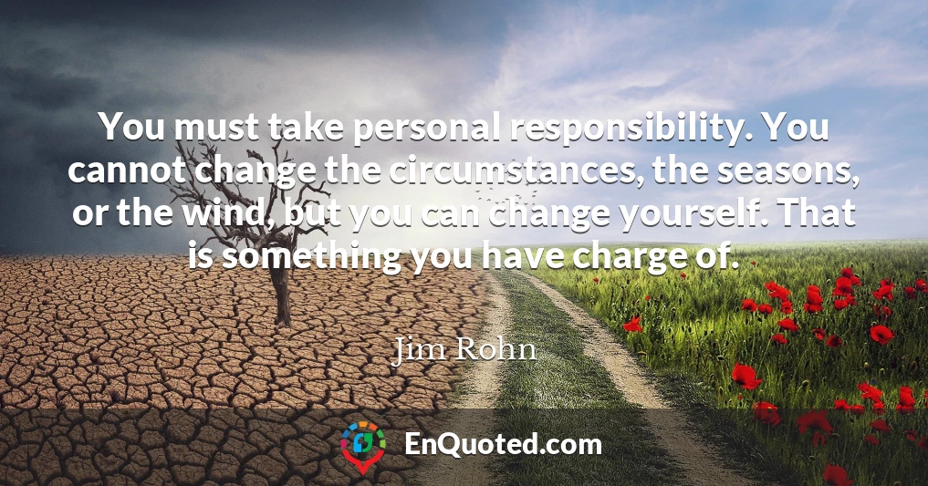 You must take personal responsibility. You cannot change the circumstances, the seasons, or the wind, but you can change yourself. That is something you have charge of.