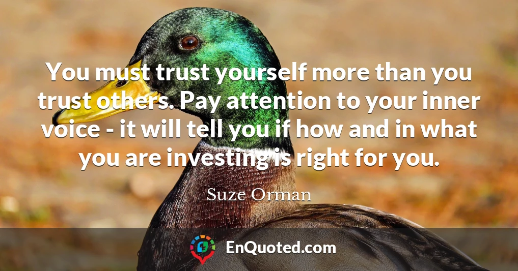 You must trust yourself more than you trust others. Pay attention to your inner voice - it will tell you if how and in what you are investing is right for you.