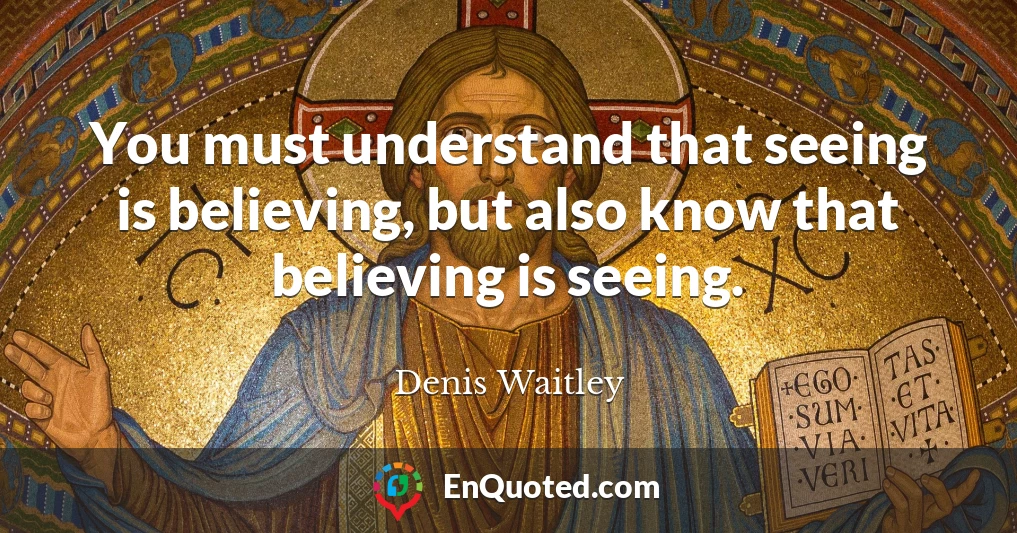 You must understand that seeing is believing, but also know that believing is seeing.