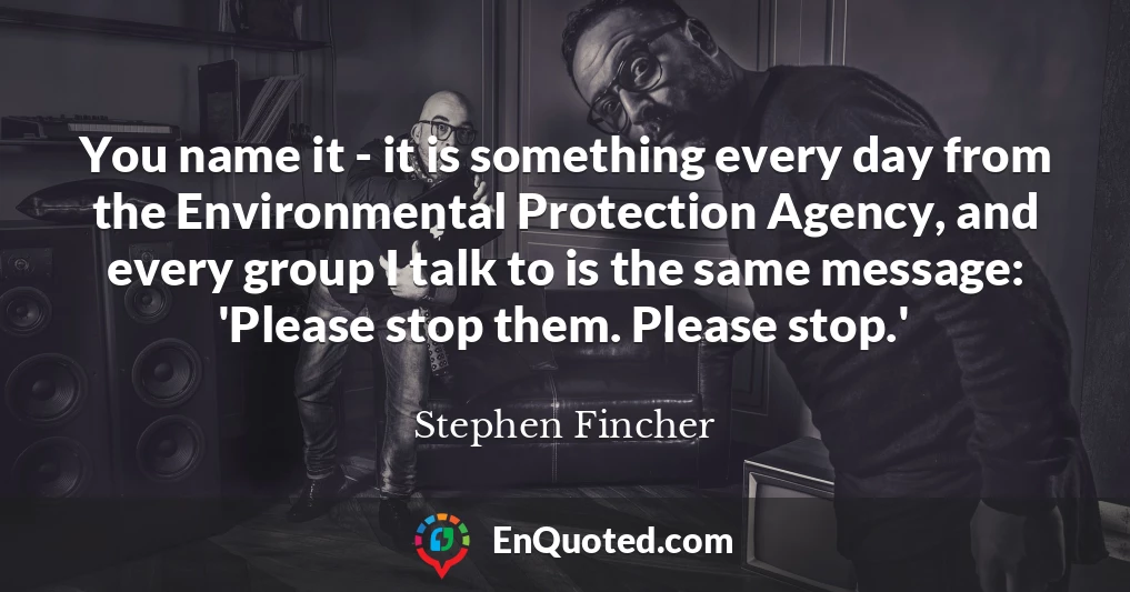 You name it - it is something every day from the Environmental Protection Agency, and every group I talk to is the same message: 'Please stop them. Please stop.'