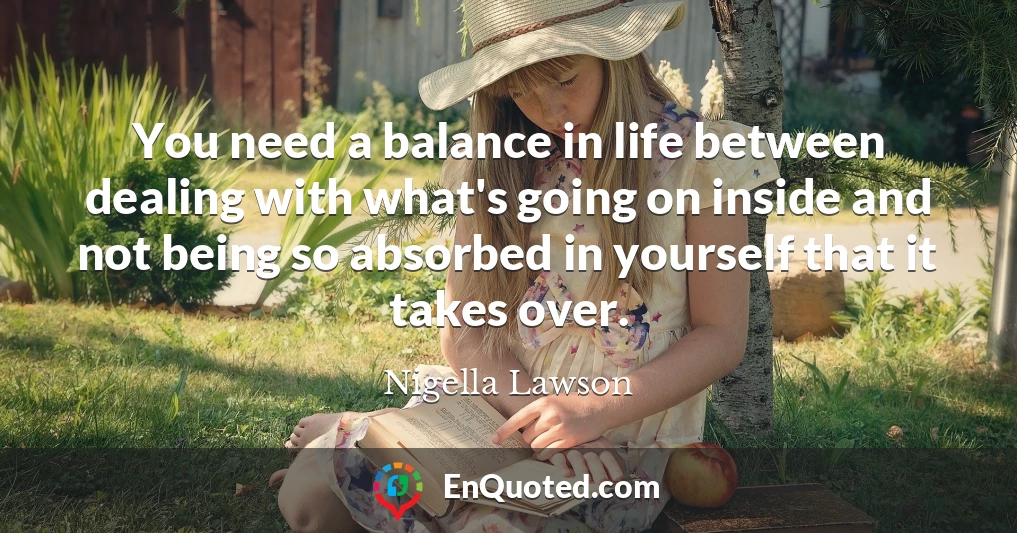 You need a balance in life between dealing with what's going on inside and not being so absorbed in yourself that it takes over.