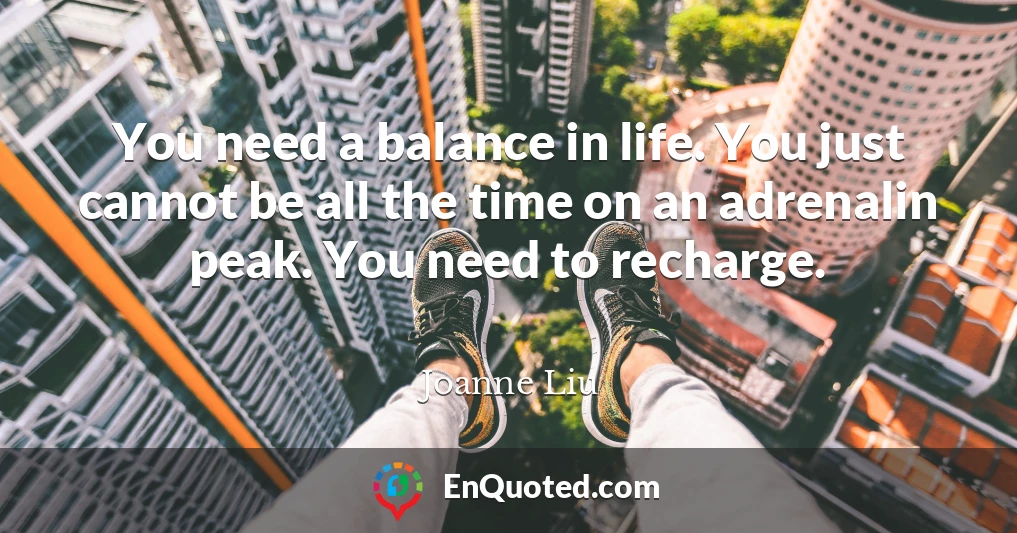 You need a balance in life. You just cannot be all the time on an adrenalin peak. You need to recharge.
