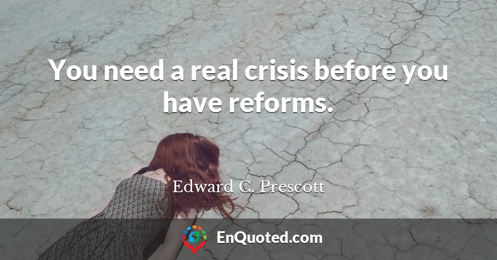 You need a real crisis before you have reforms.