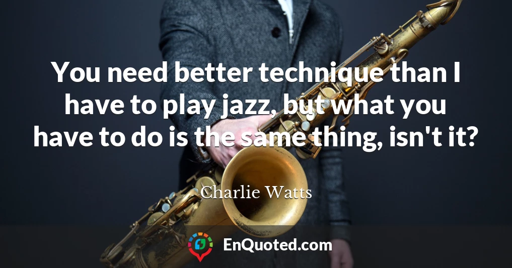 You need better technique than I have to play jazz, but what you have to do is the same thing, isn't it?